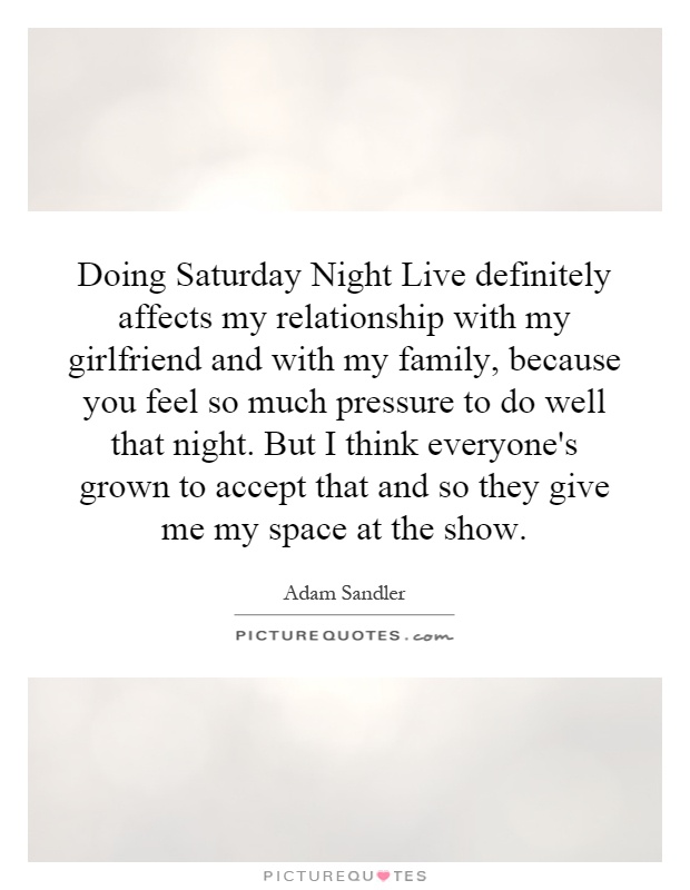 Doing Saturday Night Live definitely affects my relationship with my girlfriend and with my family, because you feel so much pressure to do well that night. But I think everyone's grown to accept that and so they give me my space at the show Picture Quote #1