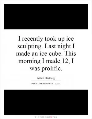 I recently took up ice sculpting. Last night I made an ice cube. This morning I made 12, I was prolific Picture Quote #1