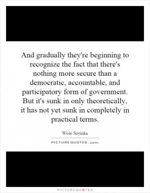 And gradually they're beginning to recognize the fact that there's nothing more secure than a democratic, accountable, and participatory form of government. But it's sunk in only theoretically, it has not yet sunk in completely in practical terms Picture Quote #1
