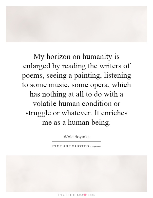 My horizon on humanity is enlarged by reading the writers of poems, seeing a painting, listening to some music, some opera, which has nothing at all to do with a volatile human condition or struggle or whatever. It enriches me as a human being Picture Quote #1