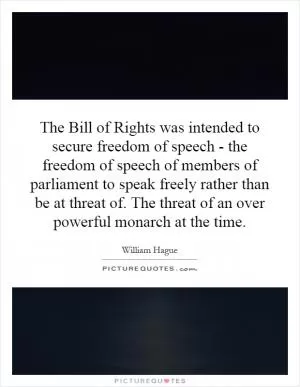 The Bill of Rights was intended to secure freedom of speech - the freedom of speech of members of parliament to speak freely rather than be at threat of. The threat of an over powerful monarch at the time Picture Quote #1