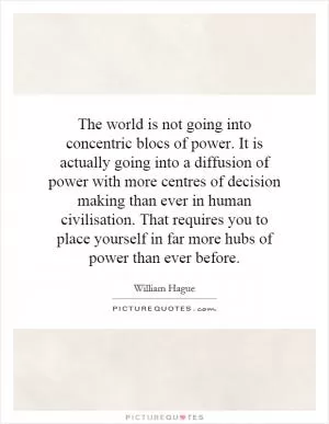 The world is not going into concentric blocs of power. It is actually going into a diffusion of power with more centres of decision  making than ever in human civilisation. That requires you to place yourself in far more hubs of power than ever before Picture Quote #1