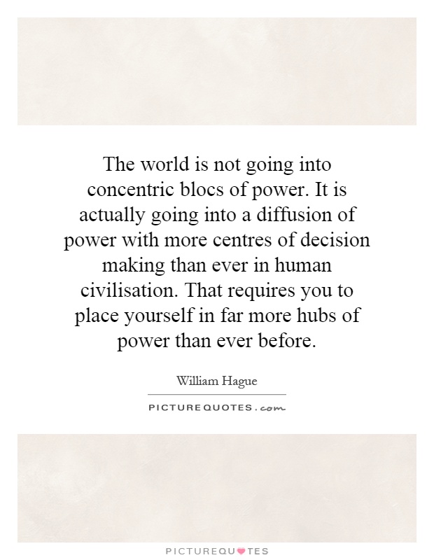 The world is not going into concentric blocs of power. It is actually going into a diffusion of power with more centres of decision  making than ever in human civilisation. That requires you to place yourself in far more hubs of power than ever before Picture Quote #1