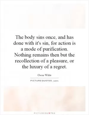 The body sins once, and has done with it's sin, for action is a mode of purification. Nothing remains then but the recollection of a pleasure, or the luxury of a regret Picture Quote #1