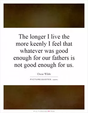 The longer I live the more keenly I feel that whatever was good enough for our fathers is not good enough for us Picture Quote #1