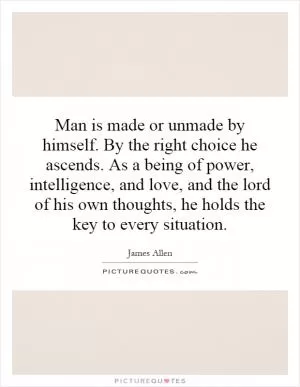 Man is made or unmade by himself. By the right choice he ascends. As a being of power, intelligence, and love, and the lord of his own thoughts, he holds the key to every situation Picture Quote #1