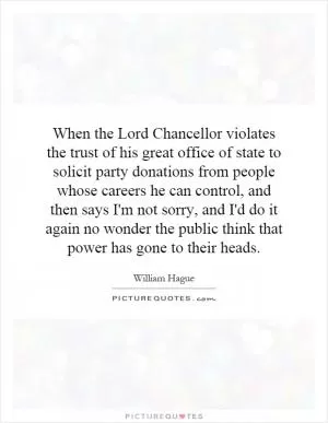 When the Lord Chancellor violates the trust of his great office of state to solicit party donations from people whose careers he can control, and then says I'm not sorry, and I'd do it again no wonder the public think that power has gone to their heads Picture Quote #1
