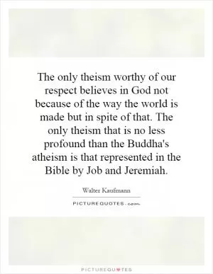 The only theism worthy of our respect believes in God not because of the way the world is made but in spite of that. The only theism that is no less profound than the Buddha's atheism is that represented in the Bible by Job and Jeremiah Picture Quote #1