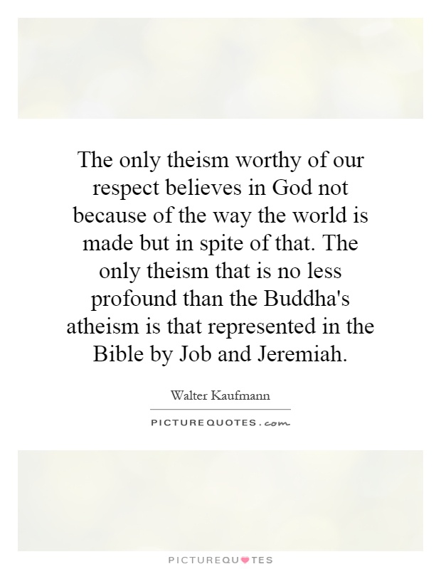 The only theism worthy of our respect believes in God not because of the way the world is made but in spite of that. The only theism that is no less profound than the Buddha's atheism is that represented in the Bible by Job and Jeremiah Picture Quote #1