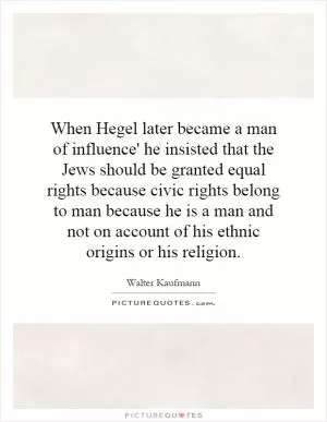 When Hegel later became a man of influence' he insisted that the Jews should be granted equal rights because civic rights belong to man because he is a man and not on account of his ethnic origins or his religion Picture Quote #1
