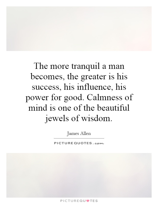 The more tranquil a man becomes, the greater is his success, his influence, his power for good. Calmness of mind is one of the beautiful jewels of wisdom Picture Quote #1