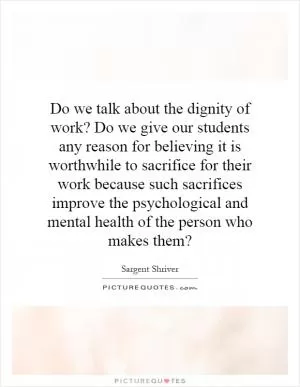 Do we talk about the dignity of work? Do we give our students any reason for believing it is worthwhile to sacrifice for their work because such sacrifices improve the psychological and mental health of the person who makes them? Picture Quote #1