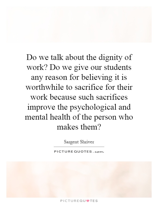 Do we talk about the dignity of work? Do we give our students any reason for believing it is worthwhile to sacrifice for their work because such sacrifices improve the psychological and mental health of the person who makes them? Picture Quote #1