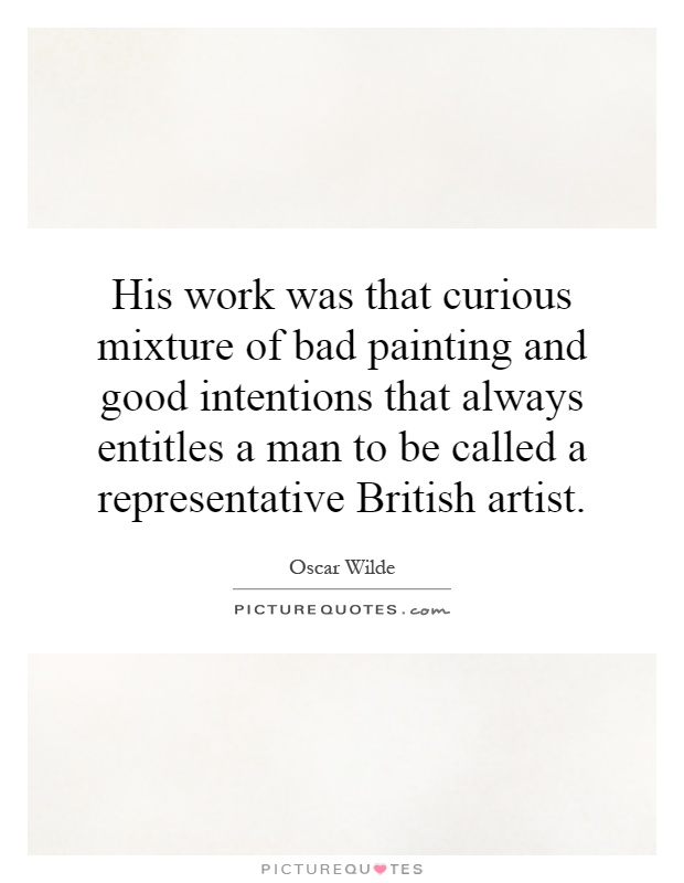 His work was that curious mixture of bad painting and good intentions that always entitles a man to be called a representative British artist Picture Quote #1