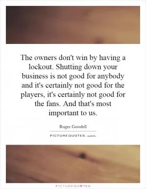 The owners don't win by having a lockout. Shutting down your business is not good for anybody and it's certainly not good for the players, it's certainly not good for the fans. And that's most important to us Picture Quote #1
