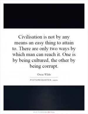 Civilisation is not by any means an easy thing to attain to. There are only two ways by which man can reach it. One is by being cultured, the other by being corrupt Picture Quote #1