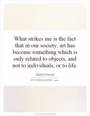 What strikes me is the fact that in our society, art has become something which is only related to objects, and not to individuals, or to life Picture Quote #1