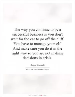 The way you continue to be a successful business is you don't wait for the car to go off the cliff. You have to manage yourself. And make sure you do it in the right way so you are not making decisions in crisis Picture Quote #1