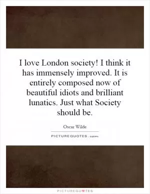 I love London society! I think it has immensely improved. It is entirely composed now of beautiful idiots and brilliant lunatics. Just what Society should be Picture Quote #1