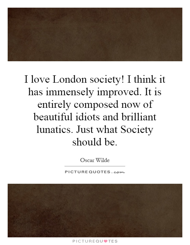 I love London society! I think it has immensely improved. It is entirely composed now of beautiful idiots and brilliant lunatics. Just what Society should be Picture Quote #1
