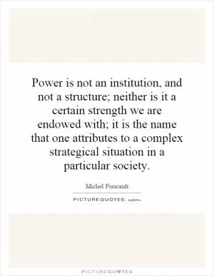 Power is not an institution, and not a structure; neither is it a certain strength we are endowed with; it is the name that one attributes to a complex strategical situation in a particular society Picture Quote #1