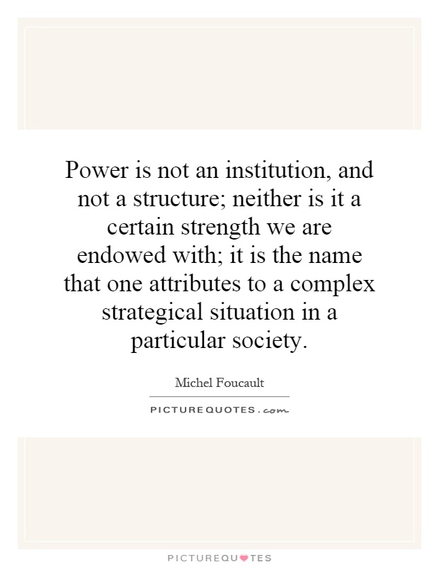 Power is not an institution, and not a structure; neither is it a certain strength we are endowed with; it is the name that one attributes to a complex strategical situation in a particular society Picture Quote #1