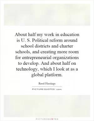 About half my work in education is U. S. Political reform around school districts and charter schools, and creating more room for entrepreneurial organizations to develop. And about half on technology, which I look at as a global platform Picture Quote #1
