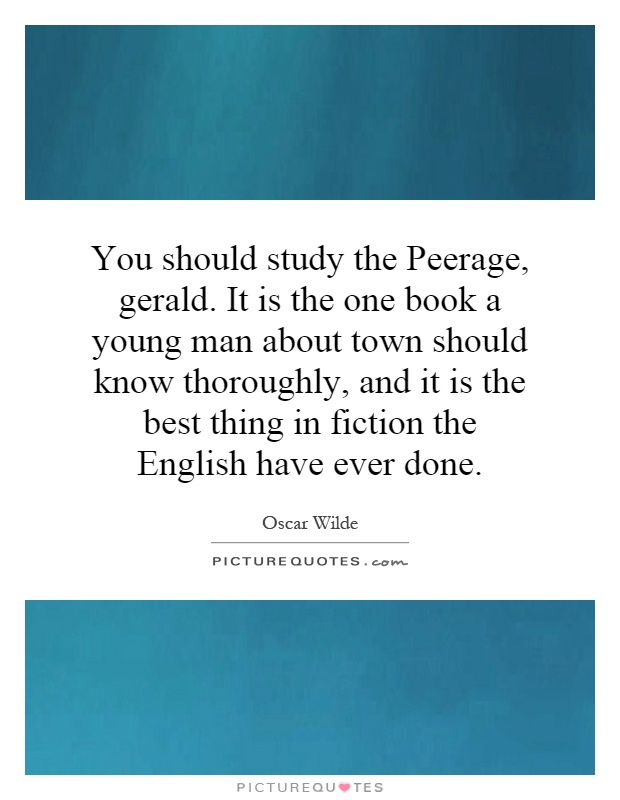 You should study the Peerage, gerald. It is the one book a young man about town should know thoroughly, and it is the best thing in fiction the English have ever done Picture Quote #1