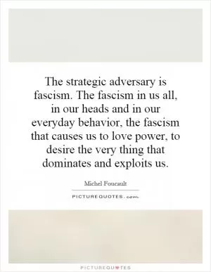 The strategic adversary is fascism. The fascism in us all, in our heads and in our everyday behavior, the fascism that causes us to love power, to desire the very thing that dominates and exploits us Picture Quote #1