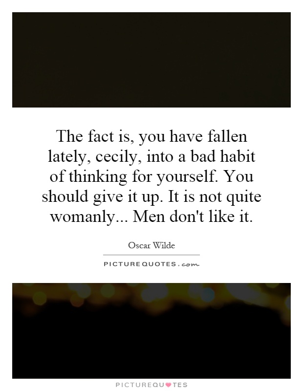 The fact is, you have fallen lately, cecily, into a bad habit of thinking for yourself. You should give it up. It is not quite womanly... Men don't like it Picture Quote #1