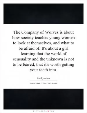 The Company of Wolves is about how society teaches young women to look at themselves, and what to be afraid of. It's about a girl learning that the world of sensuality and the unknown is not to be feared, that it's worth getting your teeth into Picture Quote #1