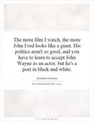 The more film I watch, the more John Ford looks like a giant. His politics aren't so good, and you have to learn to accept John Wayne as an actor, but he's a poet in black and white Picture Quote #1