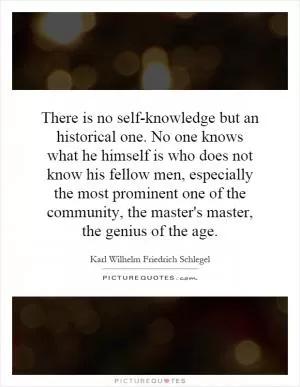 There is no self-knowledge but an historical one. No one knows what he himself is who does not know his fellow men, especially the most prominent one of the community, the master's master, the genius of the age Picture Quote #1