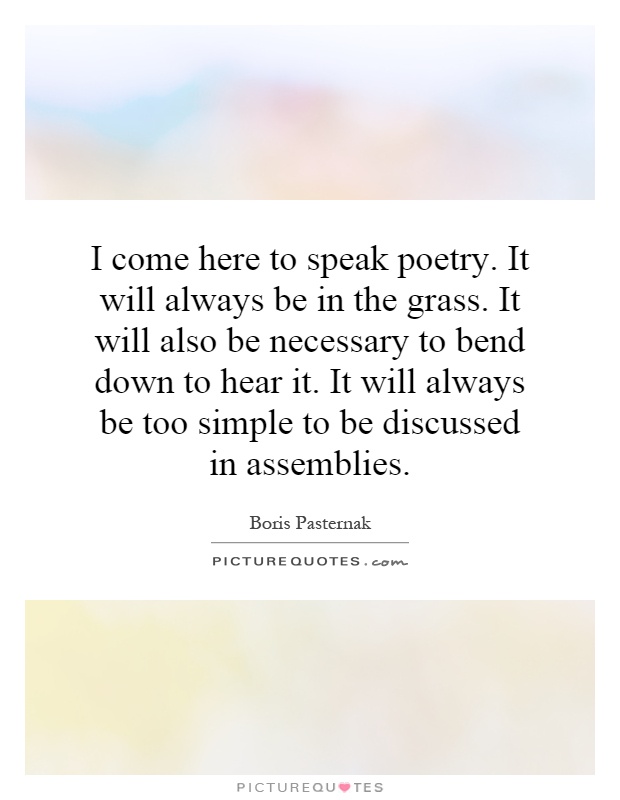 I come here to speak poetry. It will always be in the grass. It will also be necessary to bend down to hear it. It will always be too simple to be discussed in assemblies Picture Quote #1