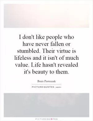 I don't like people who have never fallen or stumbled. Their virtue is lifeless and it isn't of much value. Life hasn't revealed it's beauty to them Picture Quote #1