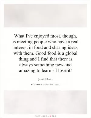 What I've enjoyed most, though, is meeting people who have a real interest in food and sharing ideas with them. Good food is a global thing and I find that there is always something new and amazing to learn - I love it! Picture Quote #1