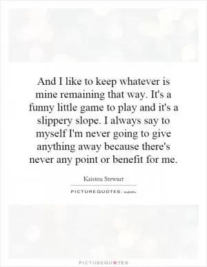 And I like to keep whatever is mine remaining that way. It's a funny little game to play and it's a slippery slope. I always say to myself I'm never going to give anything away because there's never any point or benefit for me Picture Quote #1