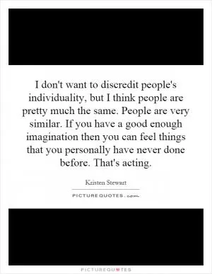 I don't want to discredit people's individuality, but I think people are pretty much the same. People are very similar. If you have a good enough imagination then you can feel things that you personally have never done before. That's acting Picture Quote #1