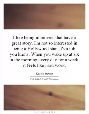 I like being in movies that have a great story. I'm not so interested in being a Hollywood star. It's a job, you know. When you wake up at six in the morning every day for a week, it feels like hard work Picture Quote #1