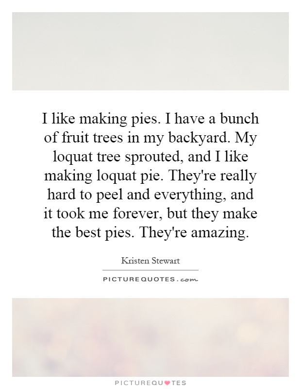 I like making pies. I have a bunch of fruit trees in my backyard. My loquat tree sprouted, and I like making loquat pie. They're really hard to peel and everything, and it took me forever, but they make the best pies. They're amazing Picture Quote #1