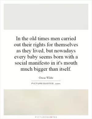 In the old times men carried out their rights for themselves as they lived, but nowadays every baby seems born with a social manifesto in it's mouth much bigger than itself Picture Quote #1