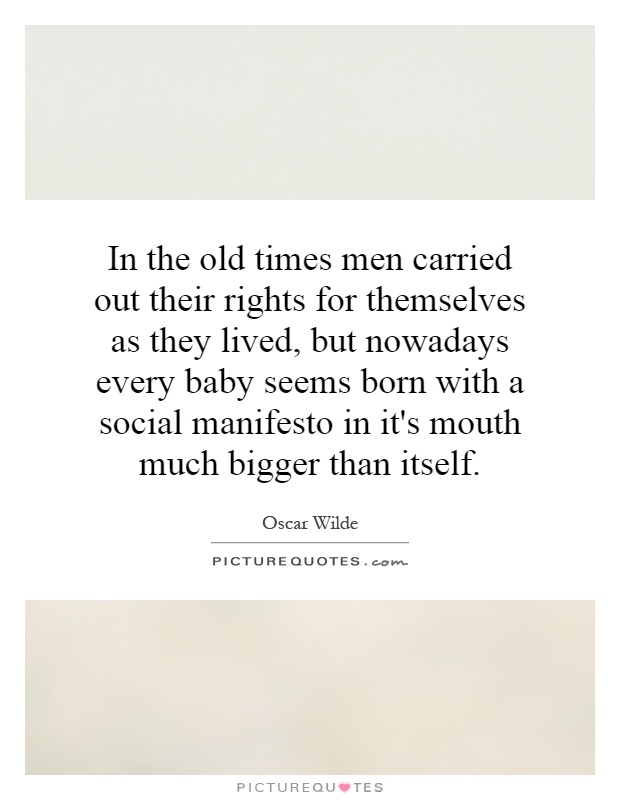 In the old times men carried out their rights for themselves as they lived, but nowadays every baby seems born with a social manifesto in it's mouth much bigger than itself Picture Quote #1