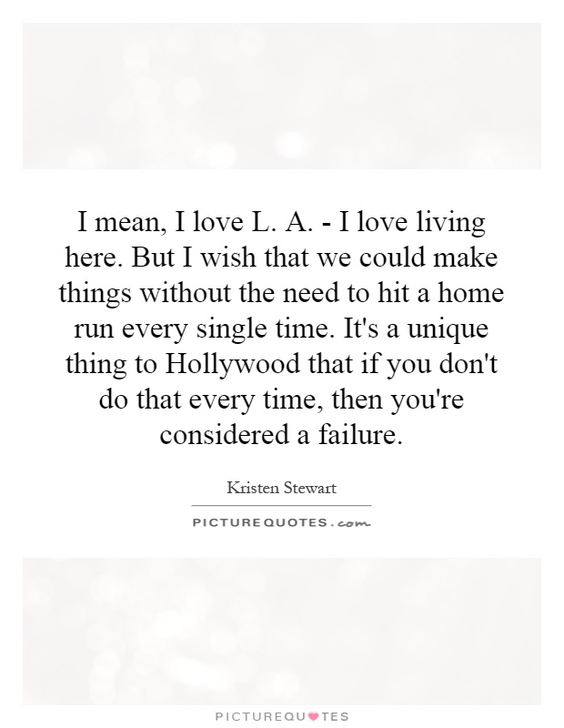 I mean, I love L. A. - I love living here. But I wish that we could make things without the need to hit a home run every single time. It's a unique thing to Hollywood that if you don't do that every time, then you're considered a failure Picture Quote #1