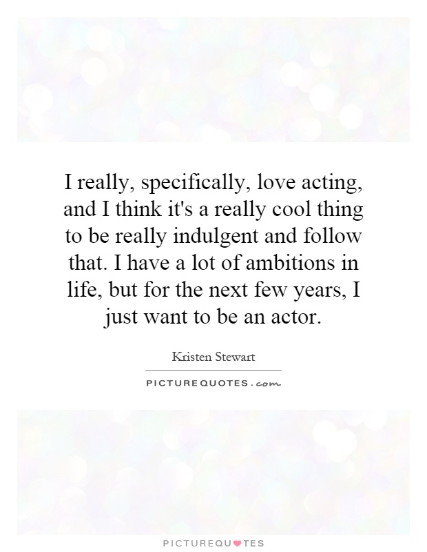 I really, specifically, love acting, and I think it's a really cool thing to be really indulgent and follow that. I have a lot of ambitions in life, but for the next few years, I just want to be an actor Picture Quote #1
