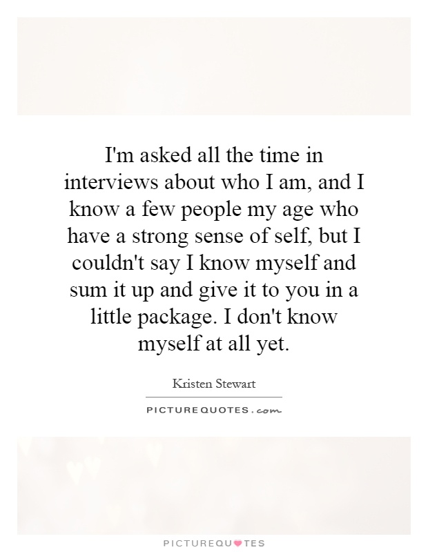 I'm asked all the time in interviews about who I am, and I know a few people my age who have a strong sense of self, but I couldn't say I know myself and sum it up and give it to you in a little package. I don't know myself at all yet Picture Quote #1
