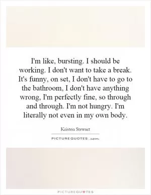 I'm like, bursting. I should be working. I don't want to take a break. It's funny, on set, I don't have to go to the bathroom, I don't have anything wrong, I'm perfectly fine, so through and through. I'm not hungry. I'm literally not even in my own body Picture Quote #1