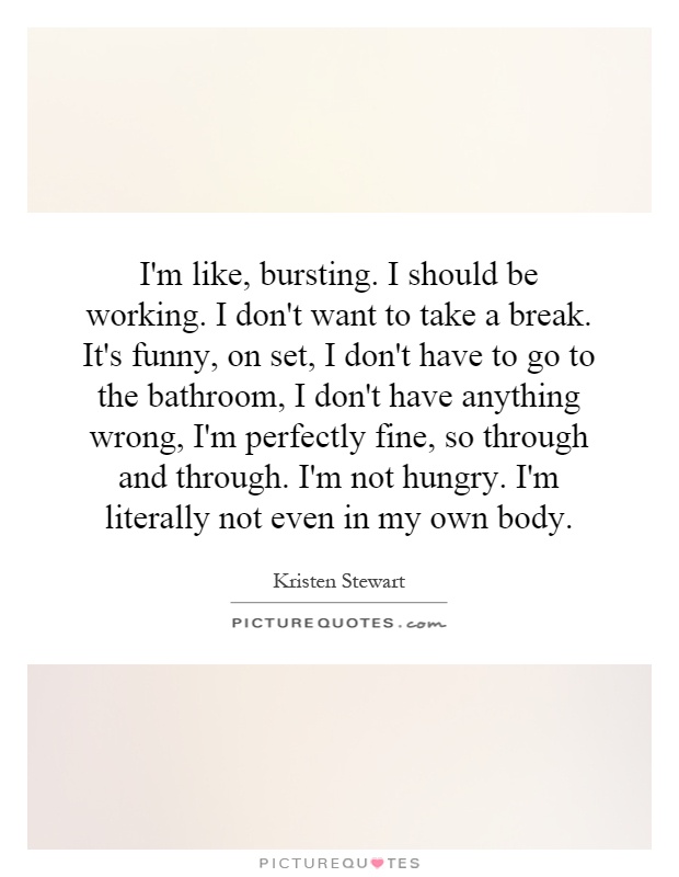 I'm like, bursting. I should be working. I don't want to take a break. It's funny, on set, I don't have to go to the bathroom, I don't have anything wrong, I'm perfectly fine, so through and through. I'm not hungry. I'm literally not even in my own body Picture Quote #1