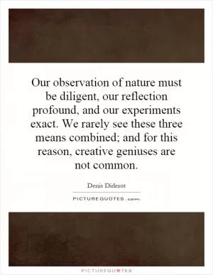 Our observation of nature must be diligent, our reflection profound, and our experiments exact. We rarely see these three means combined; and for this reason, creative geniuses are not common Picture Quote #1