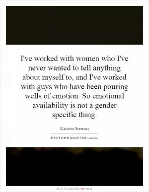 I've worked with women who I've never wanted to tell anything about myself to, and I've worked with guys who have been pouring wells of emotion. So emotional availability is not a gender specific thing Picture Quote #1