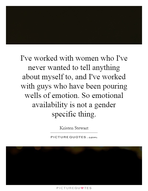 I've worked with women who I've never wanted to tell anything about myself to, and I've worked with guys who have been pouring wells of emotion. So emotional availability is not a gender specific thing Picture Quote #1
